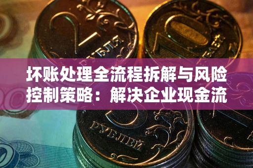 武汉坏账处理全流程拆解与风险控制策略：解决企业现金流顽疾的实战指南