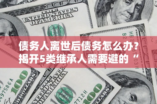 武汉债务人离世后债务怎么办？揭开5类继承人需要避的“坑”
