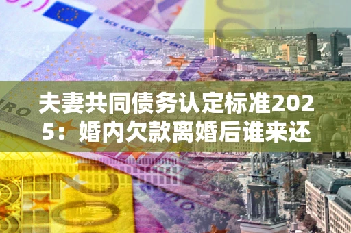 武汉夫妻共同债务认定标准2025:婚内欠款离婚后谁来还? 武汉夫妻共同债务认定标准2025:婚内欠款离婚后谁来还?