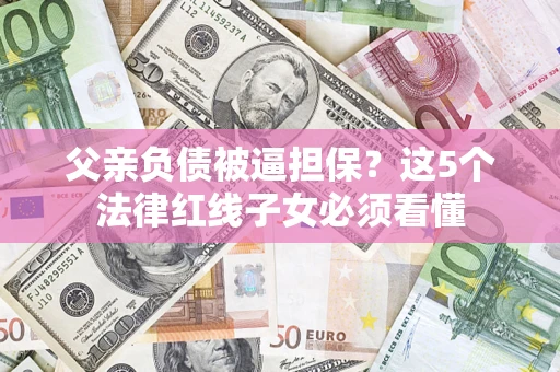 武汉父亲负债被逼担保？这5个法律红线子女必须看懂