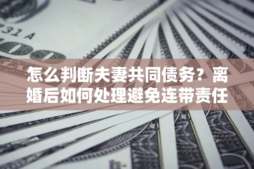 武汉怎么判断夫妻共同债务？离婚后如何处理避免连带责任？