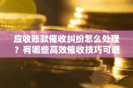 武汉应收账款催收纠纷怎么处理？有哪些高效催收技巧可避免坏账？